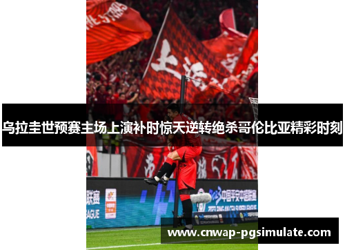 乌拉圭世预赛主场上演补时惊天逆转绝杀哥伦比亚精彩时刻 乌拉圭世预赛主场上演补时惊天逆转绝杀哥伦比亚精彩时刻