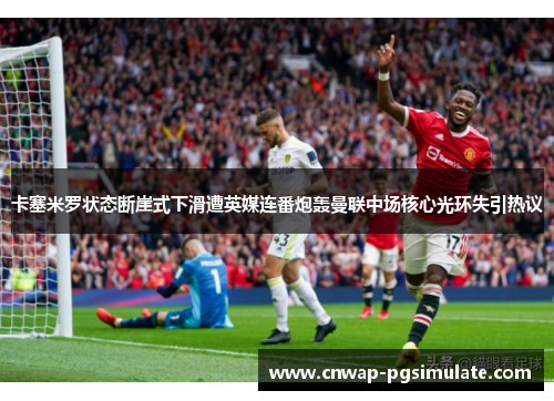 卡塞米罗状态断崖式下滑遭英媒连番炮轰曼联中场核心光环失引热议