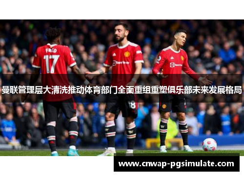 曼联管理层大清洗推动体育部门全面重组重塑俱乐部未来发展格局 曼联管理层大清洗推动体育部门全面重组重塑俱乐部未来发展格局