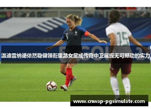 温迪雷纳德依然稳健领衔里昂女足成传奇中卫展现无可撼动的实力 温迪雷纳德依然稳健领衔里昂女足成传奇中卫展现无可撼动的实力